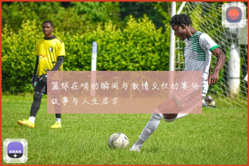 篮球在哨的瞬间与激情交织的赛场故事与人生启示