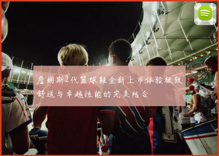 詹姆斯2代篮球鞋全新上市体验极致舒适与卓越性能的完美结合