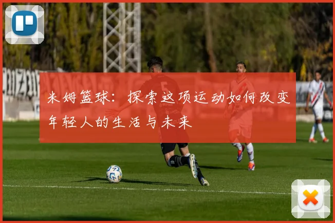 米姆篮球：探索这项运动如何改变年轻人的生活与未来
