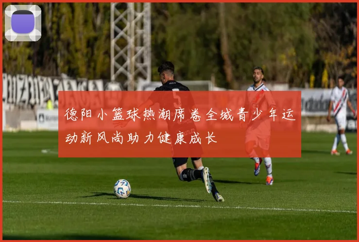 德阳小篮球热潮席卷全城青少年运动新风尚助力健康成长