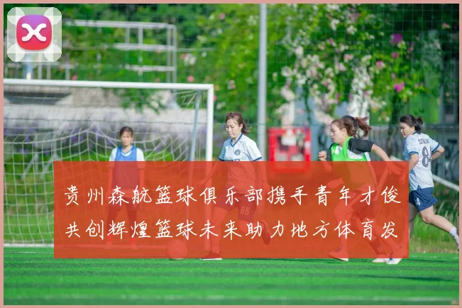 贵州森航篮球俱乐部携手青年才俊共创辉煌篮球未来助力地方体育发展