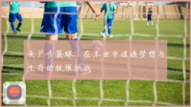 丧尸步篮球：在末世中追逐梦想与生存的极限挑战