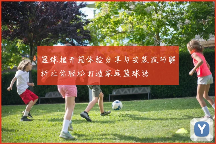 篮球框开箱体验分享与安装技巧解析让你轻松打造家庭篮球场